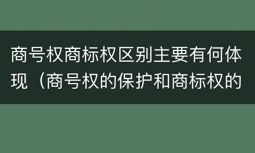 商号权商标权区别主要有何体现（商号权的保护和商标权的保护一样是全国性范围的）