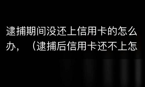 逮捕期间没还上信用卡的怎么办，（逮捕后信用卡还不上怎么办）