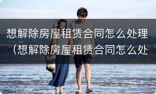 想解除房屋租赁合同怎么处理（想解除房屋租赁合同怎么处理违约）