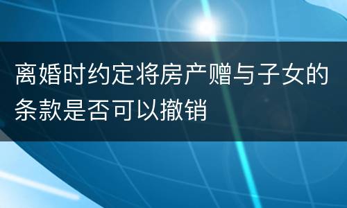 离婚时约定将房产赠与子女的条款是否可以撤销