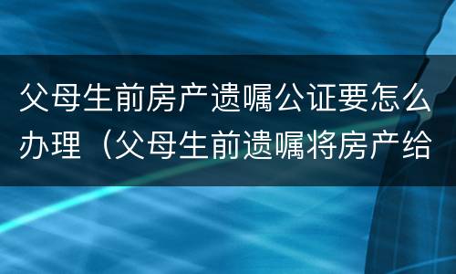 父母生前房产遗嘱公证要怎么办理（父母生前遗嘱将房产给我有效吗）