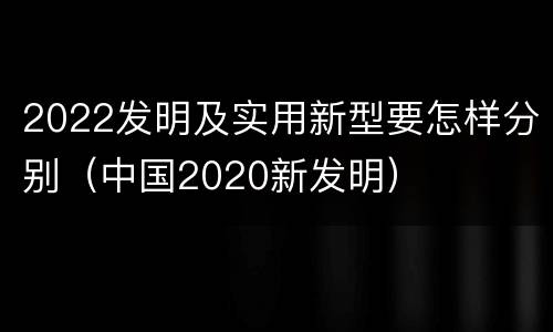 2022发明及实用新型要怎样分别（中国2020新发明）