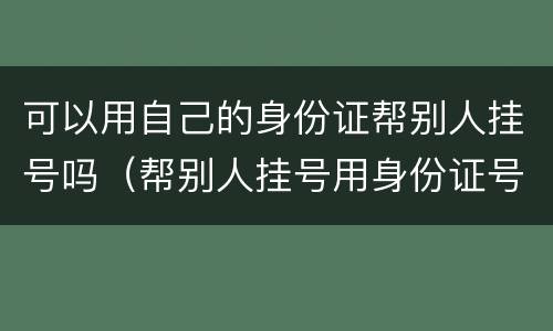 可以用自己的身份证帮别人挂号吗（帮别人挂号用身份证号可以吗）