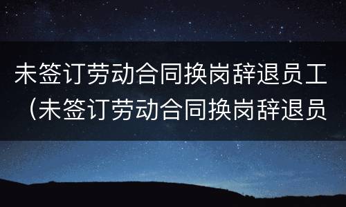 未签订劳动合同换岗辞退员工（未签订劳动合同换岗辞退员工怎么办）
