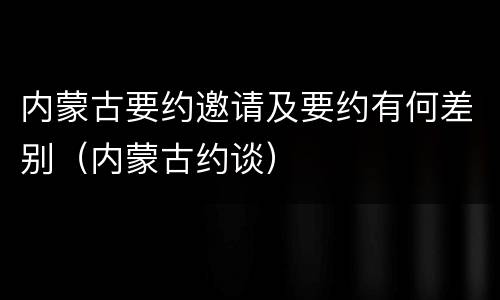 内蒙古要约邀请及要约有何差别（内蒙古约谈）