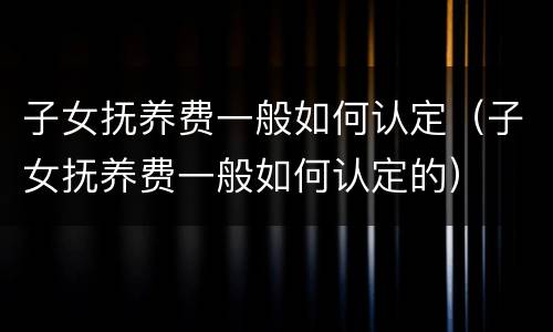子女抚养费一般如何认定（子女抚养费一般如何认定的）
