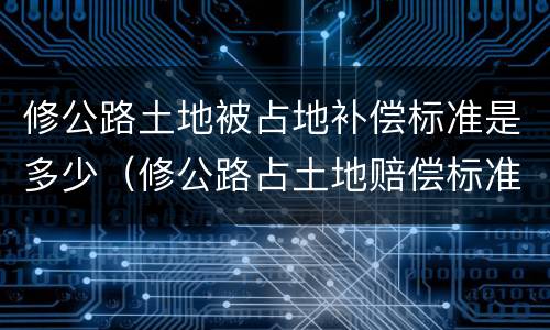 修公路土地被占地补偿标准是多少（修公路占土地赔偿标准）