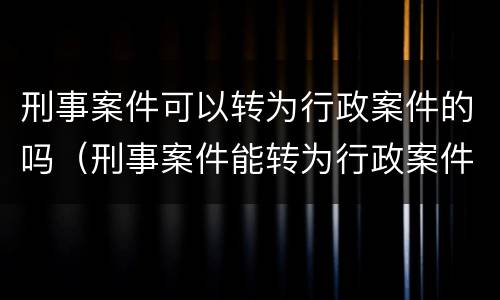 刑事案件可以转为行政案件的吗（刑事案件能转为行政案件吗）