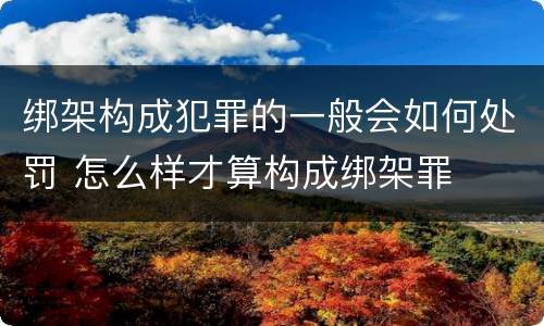 绑架构成犯罪的一般会如何处罚 怎么样才算构成绑架罪