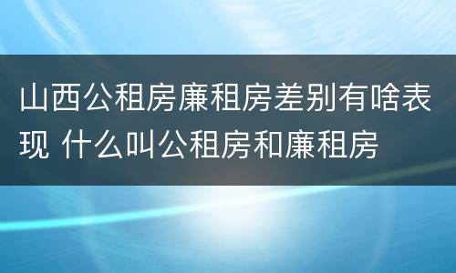 山西公租房廉租房差别有啥表现 什么叫公租房和廉租房