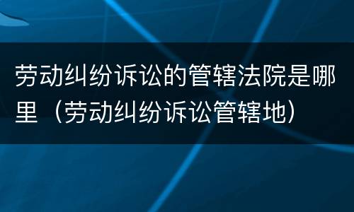劳动纠纷诉讼的管辖法院是哪里（劳动纠纷诉讼管辖地）