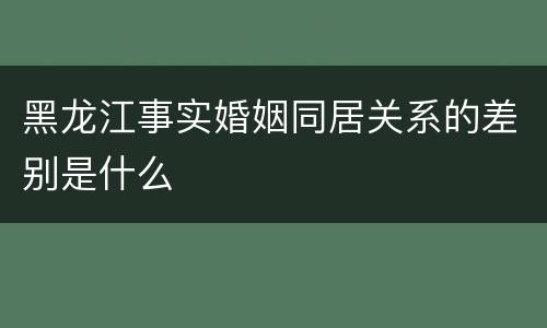 黑龙江事实婚姻同居关系的差别是什么
