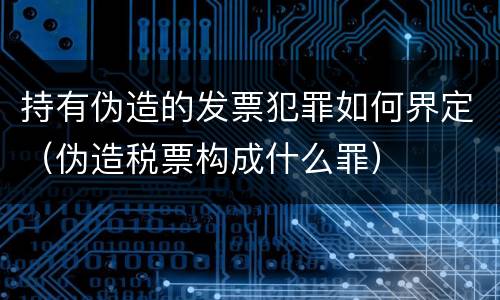 持有伪造的发票犯罪如何界定（伪造税票构成什么罪）