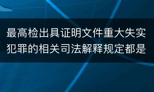 最高检出具证明文件重大失实犯罪的相关司法解释规定都是什么