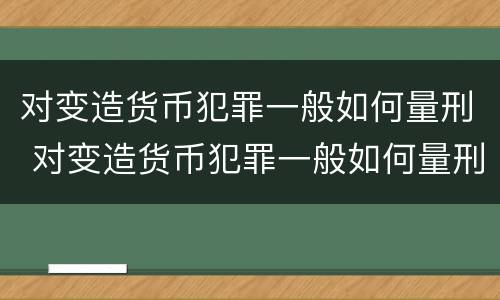 对变造货币犯罪一般如何量刑 对变造货币犯罪一般如何量刑处罚