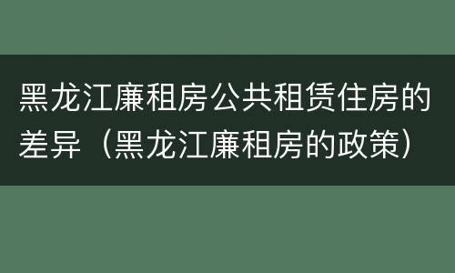 黑龙江廉租房公共租赁住房的差异（黑龙江廉租房的政策）