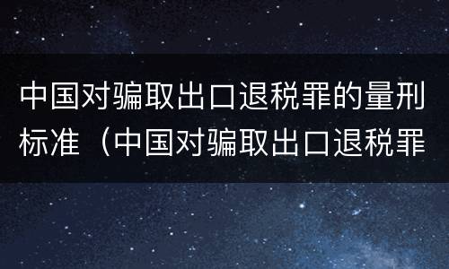 中国对骗取出口退税罪的量刑标准（中国对骗取出口退税罪的量刑标准是多少）