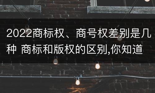 2022商标权、商号权差别是几种 商标和版权的区别,你知道多少?