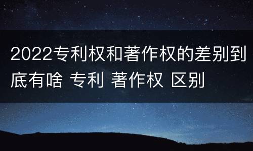 2022专利权和著作权的差别到底有啥 专利 著作权 区别