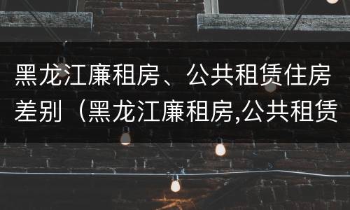 黑龙江廉租房、公共租赁住房差别（黑龙江廉租房,公共租赁住房差别多大）