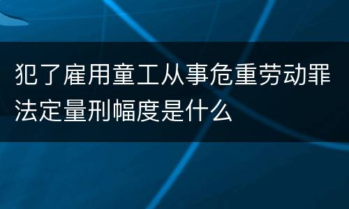 犯了雇用童工从事危重劳动罪法定量刑幅度是什么