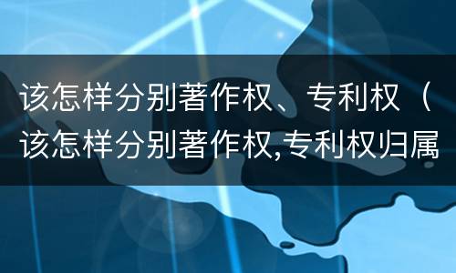 该怎样分别著作权、专利权（该怎样分别著作权,专利权归属）