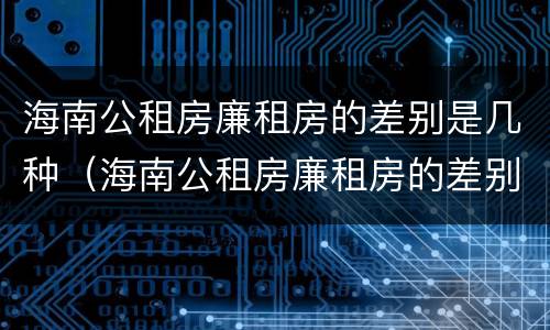海南公租房廉租房的差别是几种（海南公租房廉租房的差别是几种呢）