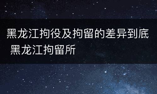 黑龙江拘役及拘留的差异到底 黑龙江拘留所