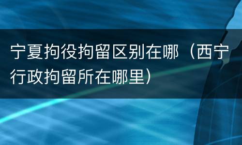 宁夏拘役拘留区别在哪（西宁行政拘留所在哪里）