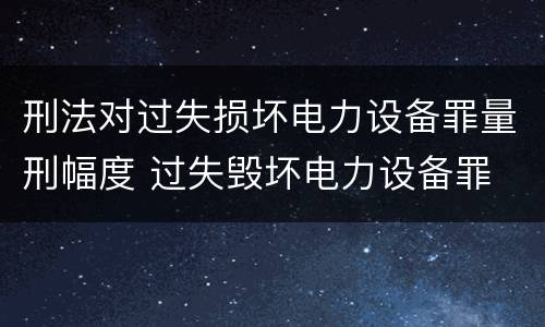 刑法对过失损坏电力设备罪量刑幅度 过失毁坏电力设备罪