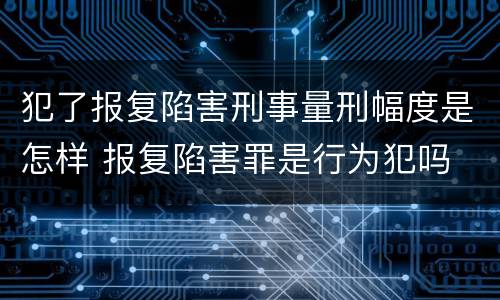 犯了报复陷害刑事量刑幅度是怎样 报复陷害罪是行为犯吗