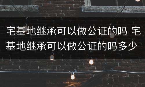 宅基地继承可以做公证的吗 宅基地继承可以做公证的吗多少钱