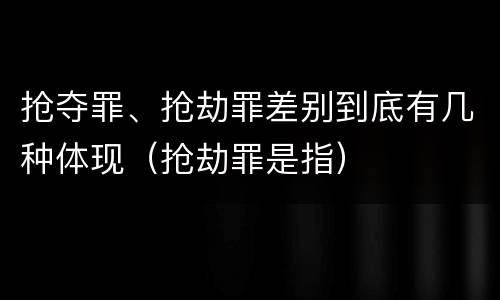 抢夺罪、抢劫罪差别到底有几种体现（抢劫罪是指）