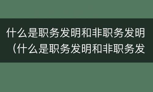 什么是职务发明和非职务发明（什么是职务发明和非职务发明的区别）