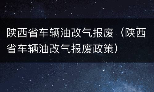 陕西省车辆油改气报废（陕西省车辆油改气报废政策）