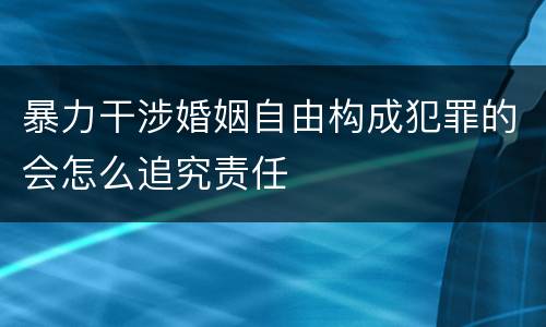 暴力干涉婚姻自由构成犯罪的会怎么追究责任