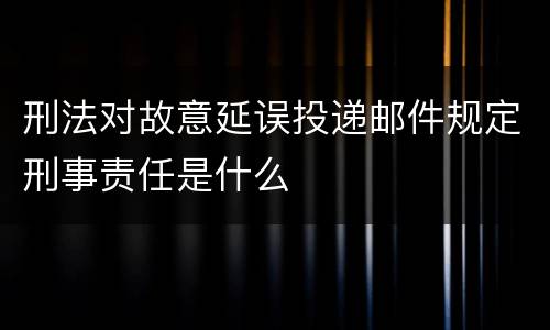 刑法对故意延误投递邮件规定刑事责任是什么