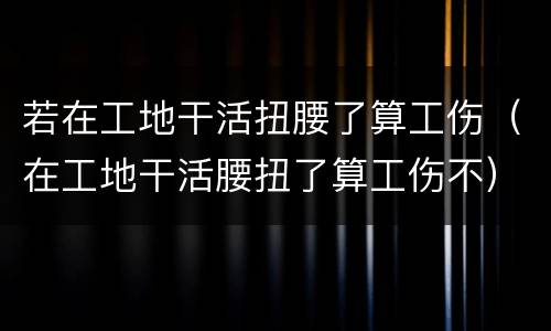 若在工地干活扭腰了算工伤（在工地干活腰扭了算工伤不）