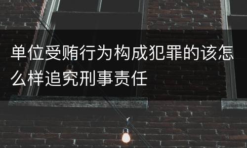 单位受贿行为构成犯罪的该怎么样追究刑事责任