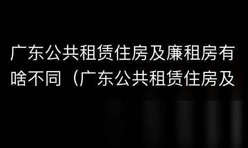 广东公共租赁住房及廉租房有啥不同（广东公共租赁住房及廉租房有啥不同之处）