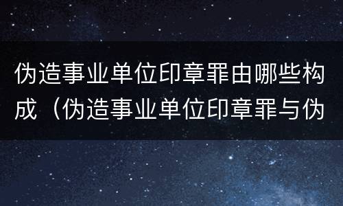伪造事业单位印章罪由哪些构成（伪造事业单位印章罪与伪造国家机关印章罪）