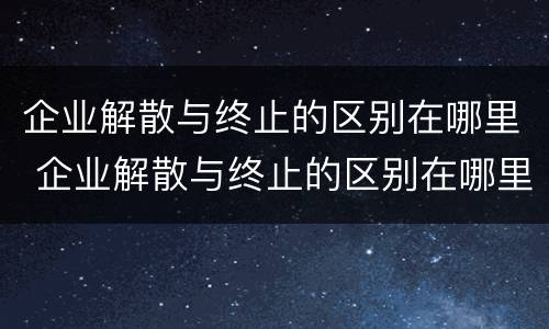 企业解散与终止的区别在哪里 企业解散与终止的区别在哪里呢