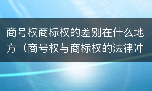 商号权商标权的差别在什么地方（商号权与商标权的法律冲突与解决）