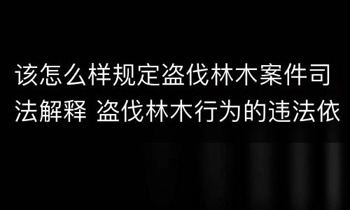 该怎么样规定盗伐林木案件司法解释 盗伐林木行为的违法依据