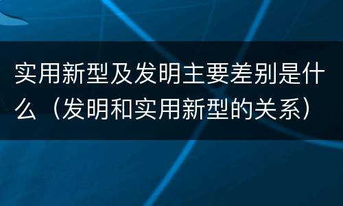 实用新型及发明主要差别是什么（发明和实用新型的关系）
