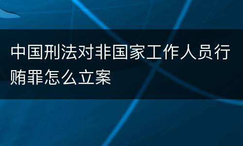 中国刑法对非国家工作人员行贿罪怎么立案