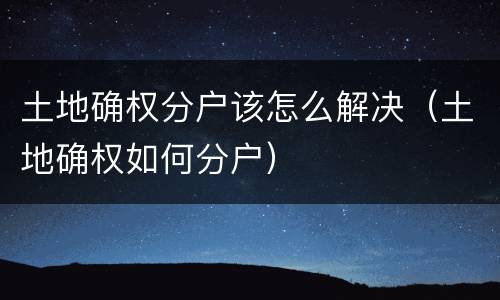土地确权分户该怎么解决（土地确权如何分户）
