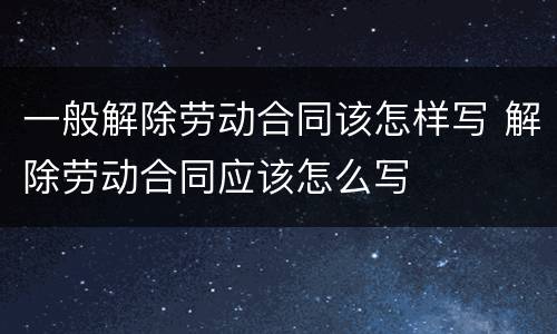 一般解除劳动合同该怎样写 解除劳动合同应该怎么写