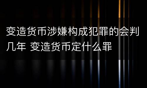 变造货币涉嫌构成犯罪的会判几年 变造货币定什么罪