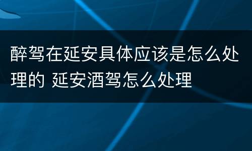 醉驾在延安具体应该是怎么处理的 延安酒驾怎么处理